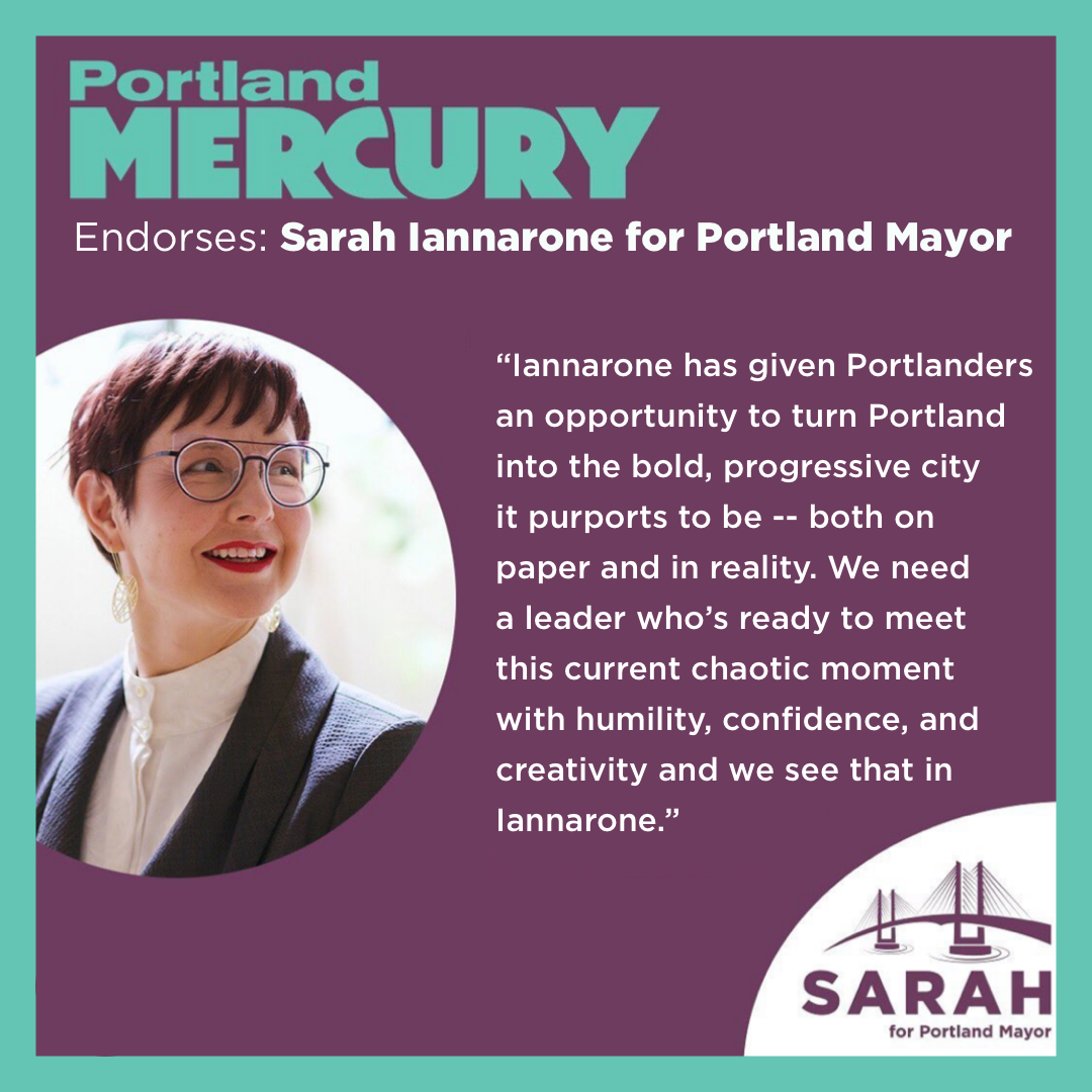 Portland Mercury endorses Sarah Iannarone for Portland Mayor: Iannarone has given Portlanders an opportunity to turn Portland into the bold, progressive city it purports to be -- both on paper and in reality. We need a leader who'd ready to meet this current chaotic moment with humility, confidence, and creativity and we see that in Iannarone.